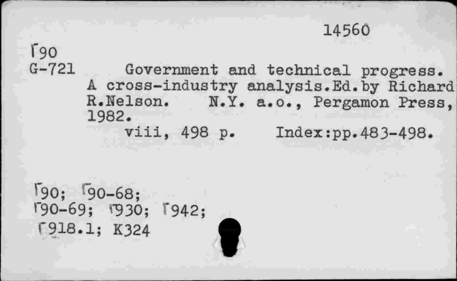 ﻿14560
1'90
G-721 Government and technical progress.
A cross-industry analysis.Ed.by Richard R.Nelson. N.Y. a.o., Pergamon Press, 1982.
viii, 498 p. Index:pp.483-498.
’90; *90-68;
’"90-69; '"930;
T918.1; K324
F942;